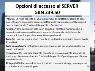 Opzioni di accesso al SERVER
                  SBN Z39.50
Frase (1) La frase consiste di uno o più gruppi di caratteri separati da spazi
vuoti. Il valore può essere cercato esattamente come appare nel termine di
ricerca rispettando l'ordine delle parole e l'adiacenza.
Parola (2) Una parola consiste in un gruppo di caratteri. Specifica che la
parola è da ricercare esattamente, a meno che non sia esplicitamente
troncata. Il termine parola non contiene spazi vuoti.
Anno (4) Una ricerca per anno consiste in un termine numerico composto da
4 caratteri.
Data normalizzata (5) Il giorno, mese, anno e ora in cui una transazione o
evento si è svolto.
Lista parole (6) Una lista di parole consiste in una o più parole separate da
spazi vuoti. Non è considerato l'ordine delle parole. Ogni singola parola può
essere troncata.
Stringa (108) Il termine di ricerca è trattato come una stringa, una sequenza
o un insieme di parole singole.                                                20
 