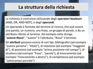 La struttura della richiesta

La richiesta si costruisce utilizzando degli operatori booleani
(AND, OR, AND-NOT), e degli operandi.
Un operando è formato dal termine di ricerca, che può essere
una parola, un numero, una frase, un gruppo di parole, e da un
attributo riferito al termine. Ad esempio nella stringa
"autore=Rossi", "autore" è l'attributo, "Rossi" il termine.
Gli attributi possono essere di vari tipi, bibliografici (ad esempio
"autore persona", "titolo"), di relazione (ad esempio "maggiore
di"), di posizione (ad esempio "prima posizione nel campo"), di
struttura (ad esempio "frase", "parola"), di troncamento (ad
esempio "troncamento a destra"), di completezza (ad esempio
"sottocampo parziale")
                                                                   21
 