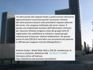 «In altre parole alla risposta finale si potrà arrivare attraverso
approssimazioni successive perché successive richieste
del client possono basarsi sulle precedenti risposte ottenute
dal server, che vengono riutilizzate dal server stesso. E’
questa una tradizionale funzione dell'information retrieval:
per ciascuna richiesta vengono creati dei gruppi (sets) di
registrazioni che soddisfano la richiesta e questi gruppi
costituiscono la base per ulteriori elaborazioni. Da questo
punto di vista Z39.50 è senz'altro uno strumento più potente
e raffinato per eseguire ricerche bibliografiche.»


Antonio Scolari, World Wide Web e Z39.50: standard per la
ricerca a confronto, Bollettino AIB, Vol 36, N° 4 (1996)
(Versione online all’indirizzo
http://bollettino.aib.it/article/view/8181/)

                                                                     23
 