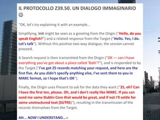 IL PROTOCOLLO Z39.50. UN DIALOGO IMMAGINARIO

“OK, let's try explaining it with an example...

Simplifying, Init might be seen as a greeting from the Origin ("Hello, do you
speak English?") and a related response from the Target ("Hello. Yes, I do.
Let's talk"). Without this positive two-way dialogue, the session cannot
proceed.

A Search request is then transmitted from the Origin ("OK — can I have
everything you've got about a place called 'Bath'?"), and is responded to by
the Target ("I've got 25 records matching your request, and here are the
first five. As you didn't specify anything else, I've sent them to you in
MARC format, so I hope that's OK").

Finally, the Origin uses Present to ask for the data they want ("25, eh? Can
I have the first ten, please. Oh, and I don't really like MARC. If you can
send me some Dublin Core that would be great, and if not I'll settle for
some unstructured text (SUTRS)"), resulting in the transmission of the
records themselves from the Target.
                                                                                24
AH... NOW I UNDERSTAND...»
 