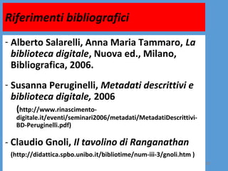 Riferimenti bibliografici
- Alberto Salarelli, Anna Maria Tammaro, La
  biblioteca digitale, Nuova ed., Milano,
  Bibliografica, 2006.
- Susanna Peruginelli, Metadati descrittivi e
  biblioteca digitale, 2006
  (http://www.rinascimento-
  digitale.it/eventi/seminari2006/metadati/MetadatiDescrittivi-
  BD-Peruginelli.pdf)

- Claudio Gnoli, Il tavolino di Ranganathan
 (http://didattica.spbo.unibo.it/bibliotime/num-iii-3/gnoli.htm )
                                                                    25
 