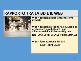 RAPPORTO TRA LA BD E IL WEB
            Web = tecnologia per la trasmissione
            dei dati

            Web = tecnologia «editoriale». Modo di
            organizzare e pubblicare i dati
            all’interno della Biblioteca Digitale.
            (SISTEMA DI REFERENCE IPERTESTUALE)

            Web = formattazione dei dati
                  (.pdf, .html, .doc)



                                                   6
 