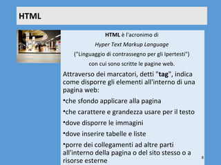 HTML
                       HTML è l'acronimo di 
                  Hyper Text Markup Language 
          ("Linguaggio di contrassegno per gli Ipertesti") 
                con cui sono scritte le pagine web.
       Attraverso dei marcatori, detti "tag", indica 
       come disporre gli elementi all'interno di una 
       pagina web: 
       •che sfondo applicare alla pagina
       •che carattere e grandezza usare per il testo
       •dove disporre le immagini
       •dove inserire tabelle e liste
       •porre dei collegamenti ad altre parti 
       all'interno della pagina o del sito stesso o a 
                                                              8
       risorse esterne
 