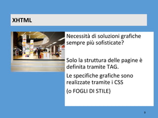 XHTML

        Necessità di soluzioni grafiche 
        sempre più sofisticate?

        Solo la struttura delle pagine è 
        definita tramite TAG.
        Le specifiche grafiche sono 
        realizzate tramite i CSS 
        (o FOGLI DI STILE)


                                            9
 