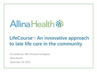 LifeCourseTM
: An innovative approach
to late life care in the community
Eric Anderson, MD, Principal Investigator
Allina Health
September 29, 2015
 