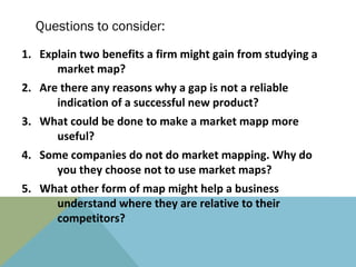 Questions to consider:
1. Explain two benefits a firm might gain from studying a
      market map?
2. Are there any reasons why a gap is not a reliable
      indication of a successful new product?
3. What could be done to make a market mapp more
     useful?
4. Some companies do not do market mapping. Why do
      you they choose not to use market maps?
5. What other form of map might help a business
     understand where they are relative to their
     competitors?
 