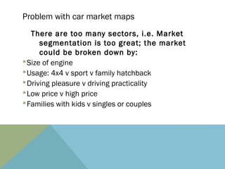 Problem with car market maps
   There are too many sectors, i.e. Market
      segmentation is too great; the market
      could be broken down by:
§ Size of engine
§ Usage: 4x4 v sport v family hatchback
§ Driving pleasure v driving practicality
§ Low price v high price
§ Families with kids v singles or couples
 