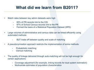 What did we learn from B2011?
• Match rates between key admin datasets were high
- 95% of PR records link to the CIS
- 97% of School Census records link to the PR
- Formed the basis of a Statistical Population Dataset (SPD)
• Large volumes of administrative and census data can be linked efficiently using
automated methods:
- BUT trade off between quality and scale of matching
• A pseudonymisation approach restricts the implementation of some methods:
- Probabilistic matching
- Clerical matching
• The quality of linkage delivered through auto-matching will not be high enough for
certain applications:
- Coverage adjustment (for example, linking records for dual system estimation)
- Multivariate estimates of population characteristics
 