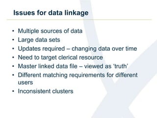 Issues for data linkage
• Multiple sources of data
• Large data sets
• Updates required – changing data over time
• Need to target clerical resource
• Master linked data file – viewed as ‘truth’
• Different matching requirements for different
users
• Inconsistent clusters
 