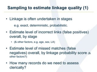 Sampling to estimate linkage quality (1)
• Linkage is often undertaken in stages
e.g. exact, deterministic, probabilistic.
• Estimate level of incorrect links (false positives)
overall, by stage
• (& other factors, e.g. age, sex, LA)
• Estimate level of missed matches (false
negatives) overall, by linkage probability score (&
other factors?)
• How many records do we need to assess
clerically?
 