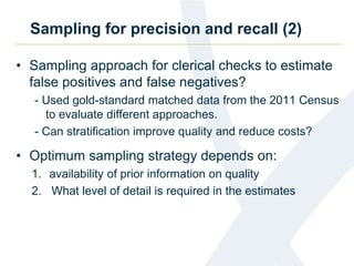 Sampling for precision and recall (2)
• Sampling approach for clerical checks to estimate
false positives and false negatives?
- Used gold-standard matched data from the 2011 Census
to evaluate different approaches.
- Can stratification improve quality and reduce costs?
• Optimum sampling strategy depends on:
1. availability of prior information on quality
2. What level of detail is required in the estimates
 