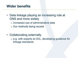 Wider benefits
• Data linkage playing an increasing role at
ONS and more widely
o Increased use of administrative data
o Our methods being reused
• Collaborating externally
o e.g. with experts at UCL, developing guidance for
linkage standards
 