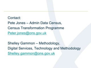 Contact:
Pete Jones – Admin Data Census,
Census Transformation Programme
Peter.jones@ons.gov.uk
Shelley Gammon – Methodology,
Digital Services, Technology and Methodology
Shelley.gammon@ons.gov.uk
 