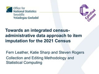 Towards an integrated census-
administrative data approach to item
imputation for the 2021 Census
Fern Leather, Katie Sharp and Steven Rogers
Collection and Editing Methodology and
Statistical Computing
 