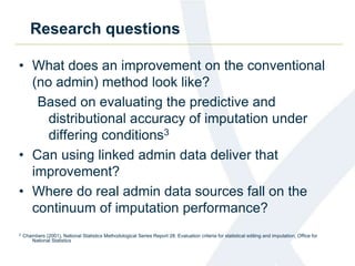 Research questions
• What does an improvement on the conventional
(no admin) method look like?
Based on evaluating the predictive and
distributional accuracy of imputation under
differing conditions3
• Can using linked admin data deliver that
improvement?
• Where do real admin data sources fall on the
continuum of imputation performance?
3 Chambers (2001), National Statistics Methodological Series Report 28: Evaluation criteria for statistical editing and imputation, Office for
National Statistics
 