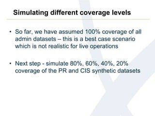 Simulating different coverage levels
• So far, we have assumed 100% coverage of all
admin datasets – this is a best case scenario
which is not realistic for live operations
• Next step - simulate 80%, 60%, 40%, 20%
coverage of the PR and CIS synthetic datasets
 