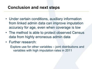 Conclusion and next steps
• Under certain conditions, auxiliary information
from linked admin data can improve imputation
accuracy for age, even when coverage is low
• The method is able to protect observed Census
data from highly erroneous admin data
• Further research:
Explore use for other variables – joint distributions and
variables with high imputation rates in 2011
 