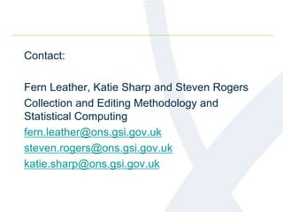 Contact:
Fern Leather, Katie Sharp and Steven Rogers
Collection and Editing Methodology and
Statistical Computing
fern.leather@ons.gsi.gov.uk
steven.rogers@ons.gsi.gov.uk
katie.sharp@ons.gsi.gov.uk
 