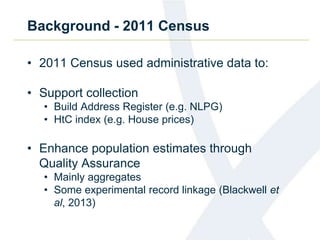 Background - 2011 Census
• 2011 Census used administrative data to:
• Support collection
• Build Address Register (e.g. NLPG)
• HtC index (e.g. House prices)
• Enhance population estimates through
Quality Assurance
• Mainly aggregates
• Some experimental record linkage (Blackwell et
al, 2013)
 