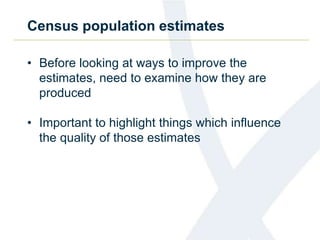 Census population estimates
• Before looking at ways to improve the
estimates, need to examine how they are
produced
• Important to highlight things which influence
the quality of those estimates
 