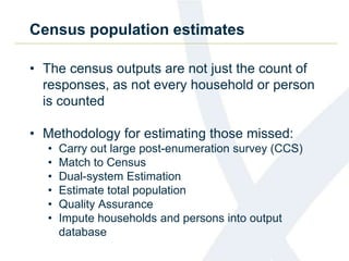 Census population estimates
• The census outputs are not just the count of
responses, as not every household or person
is counted
• Methodology for estimating those missed:
• Carry out large post-enumeration survey (CCS)
• Match to Census
• Dual-system Estimation
• Estimate total population
• Quality Assurance
• Impute households and persons into output
database
 