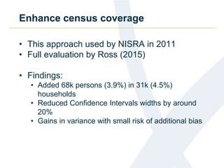 Enhance census coverage
• This approach used by NISRA in 2011
• Full evaluation by Ross (2015)
• Findings:
• Added 68k persons (3.9%) in 31k (4.5%)
households
• Reduced Confidence Intervals widths by around
20%
• Gains in variance with small risk of additional bias
 