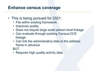 Enhance census coverage
• This is being pursued for 2021:
• Fits within existing framework
• Improves quality
• Does not require large scale person level linkage
• Can evaluate through existing Census-CCS
linkage
• Can link the administrative data to the address
frame in advance
BUT
• Requires high quality activity data
 