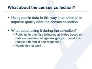 What about the census collection?
• Using admin data in this way is an attempt to
improve quality after the census collection
• What about using it during the collection?
• Potential to prioritise follow-up activities based on
data on presence of age-sex groups…could this
reduce differential non-response?
• Needs further work…
 