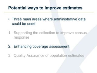 Potential ways to improve estimates
• Three main areas where administrative data
could be used:
1. Supporting the collection to improve census
response
2. Enhancing coverage assessment
3. Quality Assurance of population estimates
 