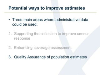 Potential ways to improve estimates
• Three main areas where administrative data
could be used:
1. Supporting the collection to improve census
response
2. Enhancing coverage assessment
3. Quality Assurance of population estimates
 