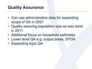 Quality Assurance
• Can use administrative data for expanding
scope of QA in 2021
• Quality assuring population size as was done
in 2011
• Additional focus on household estimates
• Lower level QA e.g. output areas, SYOA
• Expanding topic QA
 