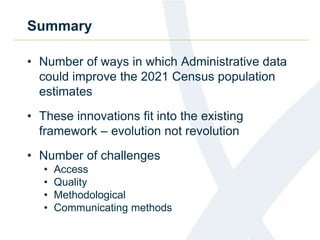 Summary
• Number of ways in which Administrative data
could improve the 2021 Census population
estimates
• These innovations fit into the existing
framework – evolution not revolution
• Number of challenges
• Access
• Quality
• Methodological
• Communicating methods
 