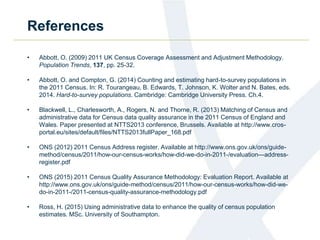 References
• Abbott, O. (2009) 2011 UK Census Coverage Assessment and Adjustment Methodology.
Population Trends, 137, pp. 25-32.
• Abbott, O. and Compton, G. (2014) Counting and estimating hard-to-survey populations in
the 2011 Census. In: R. Tourangeau, B. Edwards, T. Johnson, K. Wolter and N. Bates, eds.
2014. Hard-to-survey populations. Cambridge: Cambridge University Press. Ch.4.
• Blackwell, L., Charlesworth, A., Rogers, N. and Thorne, R. (2013) Matching of Census and
administrative data for Census data quality assurance in the 2011 Census of England and
Wales. Paper presented at NTTS2013 conference, Brussels. Available at http://www.cros-
portal.eu/sites/default/files/NTTS2013fullPaper_168.pdf
• ONS (2012) 2011 Census Address register. Available at http://www.ons.gov.uk/ons/guide-
method/census/2011/how-our-census-works/how-did-we-do-in-2011-/evaluation---address-
register.pdf
• ONS (2015) 2011 Census Quality Assurance Methodology: Evaluation Report. Available at
http://www.ons.gov.uk/ons/guide-method/census/2011/how-our-census-works/how-did-we-
do-in-2011-/2011-census-quality-assurance-methodology.pdf
• Ross, H. (2015) Using administrative data to enhance the quality of census population
estimates. MSc. University of Southampton.
 