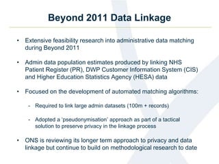 Beyond 2011 Data Linkage
• Extensive feasibility research into administrative data matching
during Beyond 2011
• Admin data population estimates produced by linking NHS
Patient Register (PR), DWP Customer Information System (CIS)
and Higher Education Statistics Agency (HESA) data
• Focused on the development of automated matching algorithms:
- Required to link large admin datasets (100m + records)
- Adopted a ‘pseudonymisation’ approach as part of a tactical
solution to preserve privacy in the linkage process
• ONS is reviewing its longer term approach to privacy and data
linkage but continue to build on methodological research to date
 