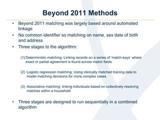 Beyond 2011 Methods
• Beyond 2011 matching was largely based around automated
linkage
• No common identifier so matching on name, sex date of birth
and address
• Three stages to the algorithm:
(1) Deterministic matching: Linking records on a series of ‘match-keys’ where
exact or partial agreement is found across match fields
(2) Logistic regression matching: Using clerically matched training data to
model matching decisions for more complex cases
(3) Associative matching: linking individuals based on collectively resolving
matches within a household
• Three stages are designed to run sequentially in a combined
algorithm
 