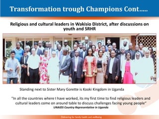 Delivering for family health and wellbeing
Transformation trough Champions Cont…..
Religious and cultural leaders in Wakisio District, after discussions on
youth and SRHR
Standing next to Sister Mary Gorette is Kooki Kingdom in Uganda
"In all the countries where I have worked, its my first time to find religious leaders and
cultural leaders come on around table to discuss challenges facing young people“
UNAIDS Country Representative in Uganda
 