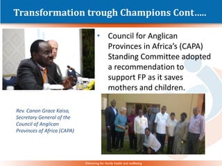 Delivering for family health and wellbeing
Transformation trough Champions Cont…..
• Council for Anglican
Provinces in Africa’s (CAPA)
Standing Committee adopted
a recommendation to
support FP as it saves
mothers and children.
Rev. Canon Grace Kaiso,
Secretary General of the
Council of Anglican
Provinces of Africa (CAPA)
 