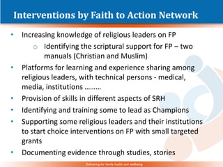 Delivering for family health and wellbeing
Interventions by Faith to Action Network
• Increasing knowledge of religious leaders on FP
o Identifying the scriptural support for FP – two
manuals (Christian and Muslim)
• Platforms for learning and experience sharing among
religious leaders, with technical persons - medical,
media, institutions ………
• Provision of skills in different aspects of SRH
• Identifying and training some to lead as Champions
• Supporting some religious leaders and their institutions
to start choice interventions on FP with small targeted
grants
• Documenting evidence through studies, stories
 