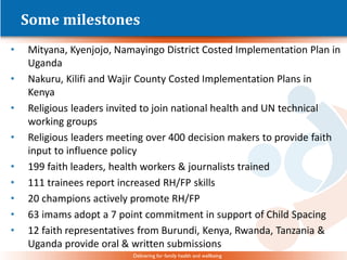Delivering for family health and wellbeing
Some milestones
• Mityana, Kyenjojo, Namayingo District Costed Implementation Plan in
Uganda
• Nakuru, Kilifi and Wajir County Costed Implementation Plans in
Kenya
• Religious leaders invited to join national health and UN technical
working groups
• Religious leaders meeting over 400 decision makers to provide faith
input to influence policy
• 199 faith leaders, health workers & journalists trained
• 111 trainees report increased RH/FP skills
• 20 champions actively promote RH/FP
• 63 imams adopt a 7 point commitment in support of Child Spacing
• 12 faith representatives from Burundi, Kenya, Rwanda, Tanzania &
Uganda provide oral & written submissions
 