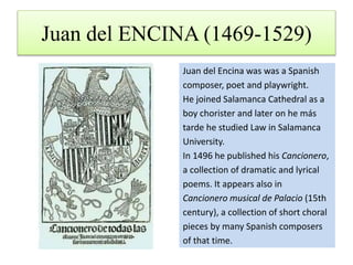 Juan del ENCINA (1469-1529)
Juan del Encina was was a Spanish
composer, poet and playwright.
He joined Salamanca Cathedral as a
boy chorister and later on he más
tarde he studied Law in Salamanca
University.
In 1496 he published his Cancionero,
a collection of dramatic and lyrical
poems. It appears also in
Cancionero musical de Palacio (15th
century), a collection of short choral
pieces by many Spanish composers
of that time.
 