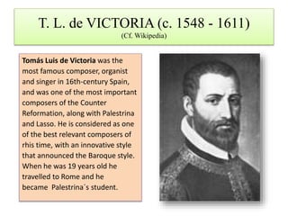 T. L. de VICTORIA (c. 1548 - 1611)
(Cf. Wikipedia)
Tomás Luis de Victoria was the
most famous composer, organist
and singer in 16th-century Spain,
and was one of the most important
composers of the Counter
Reformation, along with Palestrina
and Lasso. He is considered as one
of the best relevant composers of
rhis time, with an innovative style
that announced the Baroque style.
When he was 19 years old he
travelled to Rome and he
became Palestrina´s student.
 