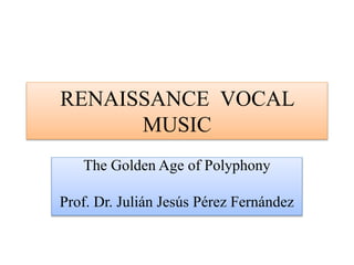 RENAISSANCE VOCAL
MUSIC
The Golden Age of Polyphony
Prof. Dr. Julián Jesús Pérez Fernández
 