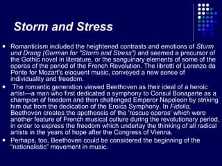 Storm and Stress Romanticism included the heightened contrasts and emotions of  Sturm und Drang (German for "Storm and Stress")  and seemed a precursor of the Gothic novel in literature, or the sanguinary elements of some of the operas of the period of the French Revolution. The libretti of Lorenzo da Ponte for Mozart's eloquent music, conveyed a new sense of individuality and freedom. The romantic generation viewed Beethoven as their ideal of a heroic artist—a man who first dedicated a symphony to Consul Bonaparte as a champion of freedom and then challenged Emperor Napoleon by striking him out from the dedication of the Eroica Symphony. In  Fidelio,  Beethoven creates the apotheosis of the 'rescue operas' which were another feature of French musical culture during the revolutionary period, in order to express the freedom which underlay the thinking of all radical artists in the years of hope after the Congress of Vienna. Perhaps, too, Beethoven could be considered the beginning of the “nationalistic” movement in music. 