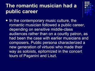 The romantic musician had a public career In the contemporary music culture, the romantic musician followed a public career, depending on sensitive middle-class audiences rather than on a courtly patron, as had been the case with earlier musicians and composers. Public persona characterized a new generation of virtuosi who made their way as soloists, epitomized in the concert tours of Paganini and Liszt. 