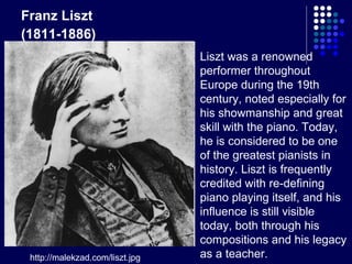 Franz Liszt (1811-1886)   http://malekzad.com/liszt.jpg Liszt was a renowned performer throughout Europe during the 19th century, noted especially for his showmanship and great skill with the piano. Today, he is considered to be one of the greatest pianists in history. Liszt is frequently credited with re-defining piano playing itself, and his influence is still visible today, both through his compositions and his legacy as a teacher.  