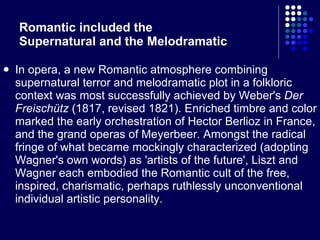 Romantic included the  Supernatural and the Melodramatic In opera, a new Romantic atmosphere combining supernatural terror and melodramatic plot in a folkloric context was most successfully achieved by Weber's  Der Freischütz  (1817, revised 1821). Enriched timbre and color marked the early orchestration of Hector Berlioz in France, and the grand operas of Meyerbeer. Amongst the radical fringe of what became mockingly characterized (adopting Wagner's own words) as 'artists of the future', Liszt and Wagner each embodied the Romantic cult of the free, inspired, charismatic, perhaps ruthlessly unconventional individual artistic personality. 