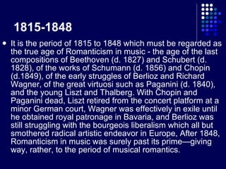 1815-1848 It is the period of 1815 to 1848 which must be regarded as the true age of Romanticism in music - the age of the last compositions of Beethoven (d. 1827) and Schubert (d. 1828), of the works of Schumann (d. 1856) and Chopin (d.1849), of the early struggles of Berlioz and Richard Wagner, of the great virtuosi such as Paganini (d. 1840), and the young Liszt and Thalberg. With Chopin and Paganini dead, Liszt retired from the concert platform at a minor German court, Wagner was effectively in exile until he obtained royal patronage in Bavaria, and Berlioz was still struggling with the bourgeois liberalism which all but smothered radical artistic endeavor in Europe, After 1848, Romanticism in music was surely past its prime—giving way, rather, to the period of musical romantics. 