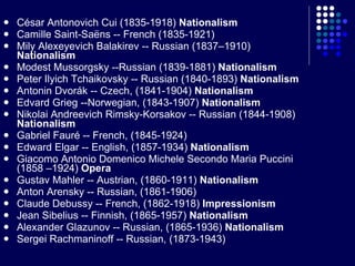 César Antonovich Cui (1835-1918)  Nationalism Camille Saint-Saëns -- French (1835-1921) Mily Alexeyevich Balakirev -- Russian (1837–1910)  Nationalism Modest Mussorgsky --Russian (1839-1881)  Nationalism Peter Ilyich Tchaikovsky -- Russian (1840-1893)  Nationalism Antonin Dvorák -- Czech, (1841-1904)  Nationalism Edvard Grieg --Norwegian, (1843-1907)  Nationalism Nikolai Andreevich Rimsky-Korsakov -- Russian (1844-1908)  Nationalism Gabriel Fauré -- French, (1845-1924) Edward Elgar -- English, (1857-1934)  Nationalism Giacomo Antonio Domenico Michele Secondo Maria Puccini (1858 –1924)  Opera Gustav Mahler -- Austrian, (1860-1911)  Nationalism Anton Arensky -- Russian, (1861-1906) Claude Debussy -- French, (1862-1918)  Impressionism Jean Sibelius -- Finnish, (1865-1957)  Nationalism Alexander Glazunov -- Russian, (1865-1936)  Nationalism Sergei Rachmaninoff -- Russian, (1873-1943) 