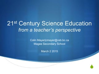 S
21st Century Science Education
from a teacher’s perspective
Colin Mayer|cmayer@vsb.bc.ca
Magee Secondary School
March 2 2015
 