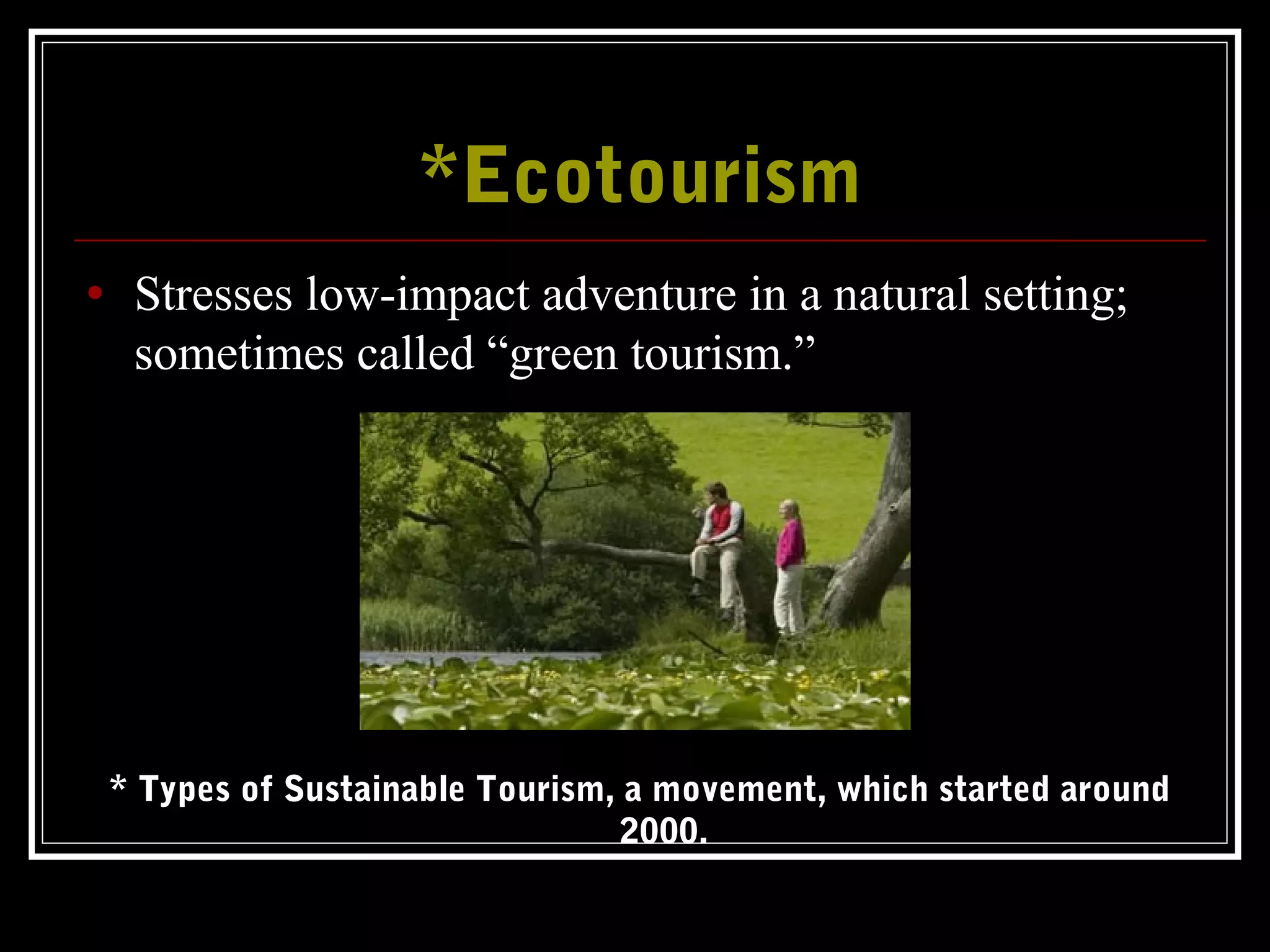*Ecotourism*Ecotourism
• Stresses low-impact adventure in a natural setting;
sometimes called “green tourism.”
* Types of Sustainable Tourism, a movement, which started around
2000.
 